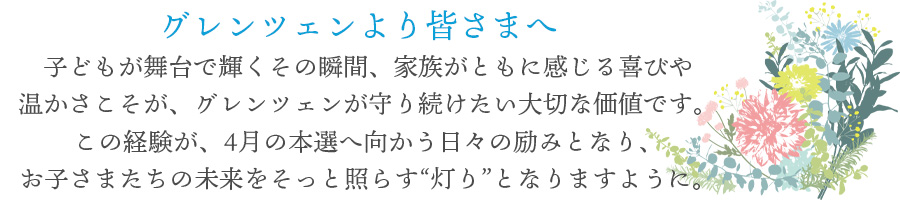 子どもが舞台で輝くその瞬間、<br>家族がともに感じる喜びや温かさこそが、グレンツェンが守り続けたい大切な価値です。この経験が、4月の本選へ向かう日々の励みとなり、お子さまたちの未来をそっと照らす“灯り”となりますように。